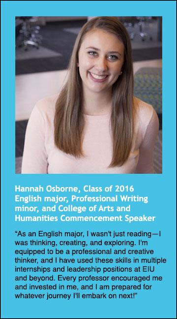 Hannah Osborne, class of 2016, English major, Professional Writing minor, says "As an English major, I wasn't just reading, I was thinking, creating, and exploring. I'm equippred to be a professional and creative thinker, and I have used these skills in multiple internships and leadership positions at EIU and beyond. Every professor encouraged me and invested in me, and I am prepared for whatever journey I'll embark on next!